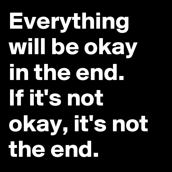 Everything will be okay in the end. 
If it's not okay, it's not the end.
