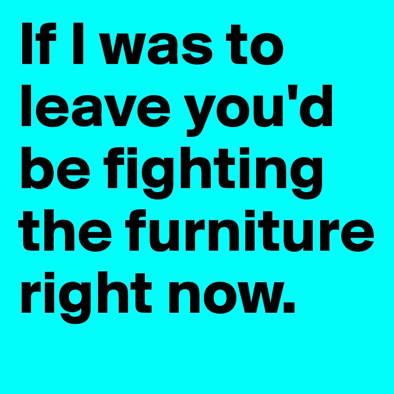 If I was to leave you'd be fighting the furniture right now. 