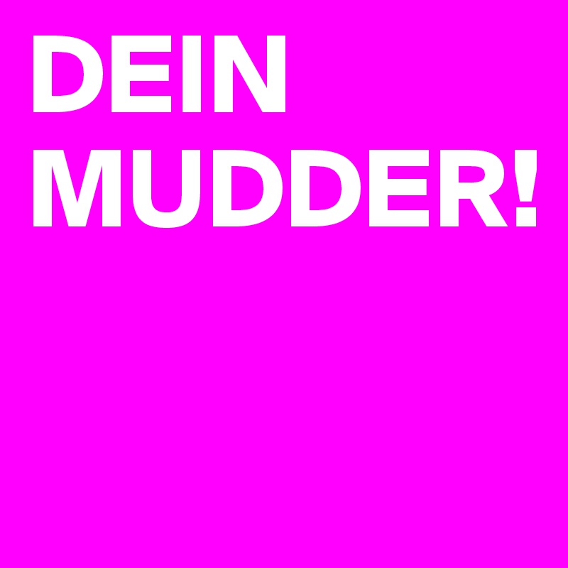 DEIN  
MUDDER!

