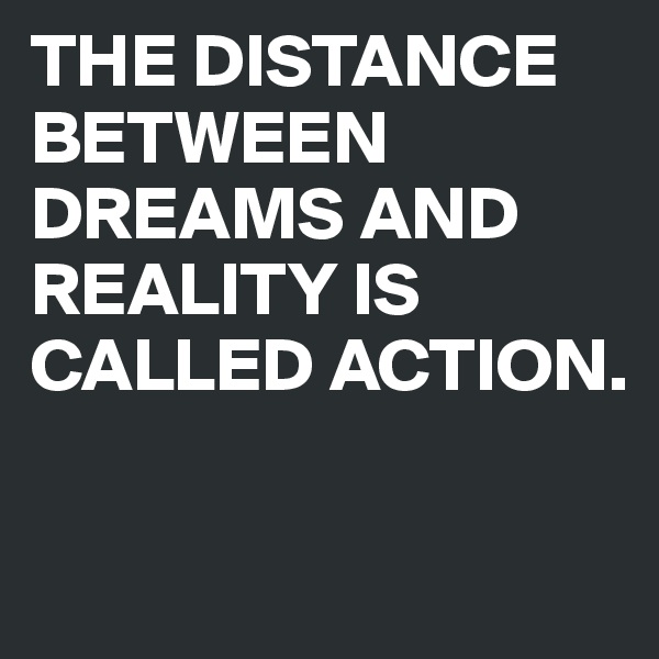 THE DISTANCE BETWEEN DREAMS AND REALITY IS CALLED ACTION.


