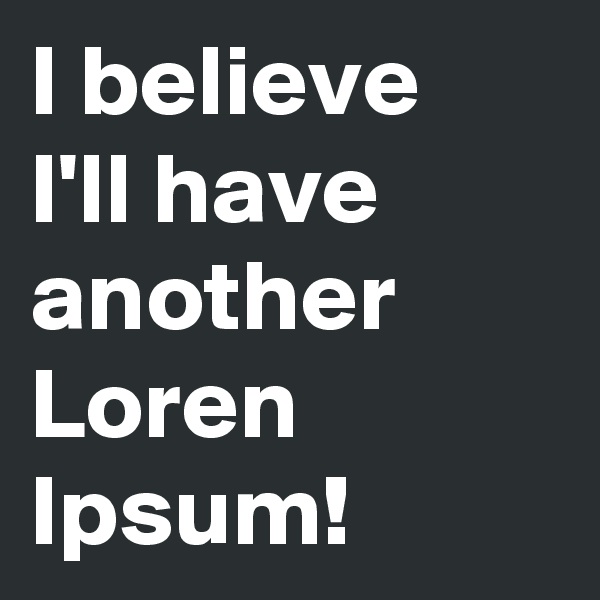 I believe
I'll have another Loren Ipsum!