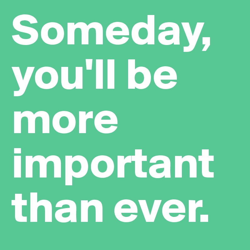 Someday, you'll be more important than ever.