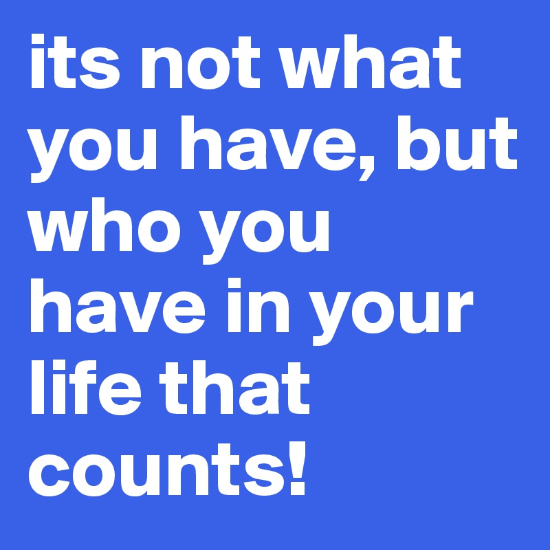 its not what you have, but who you have in your life that counts!