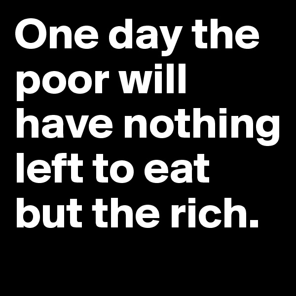 One day the poor will have nothing left to eat but the rich.