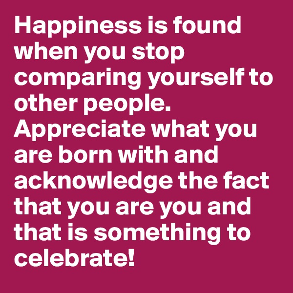 Happiness is found when you stop comparing yourself to other people. Appreciate what you are born with and acknowledge the fact that you are you and that is something to celebrate!