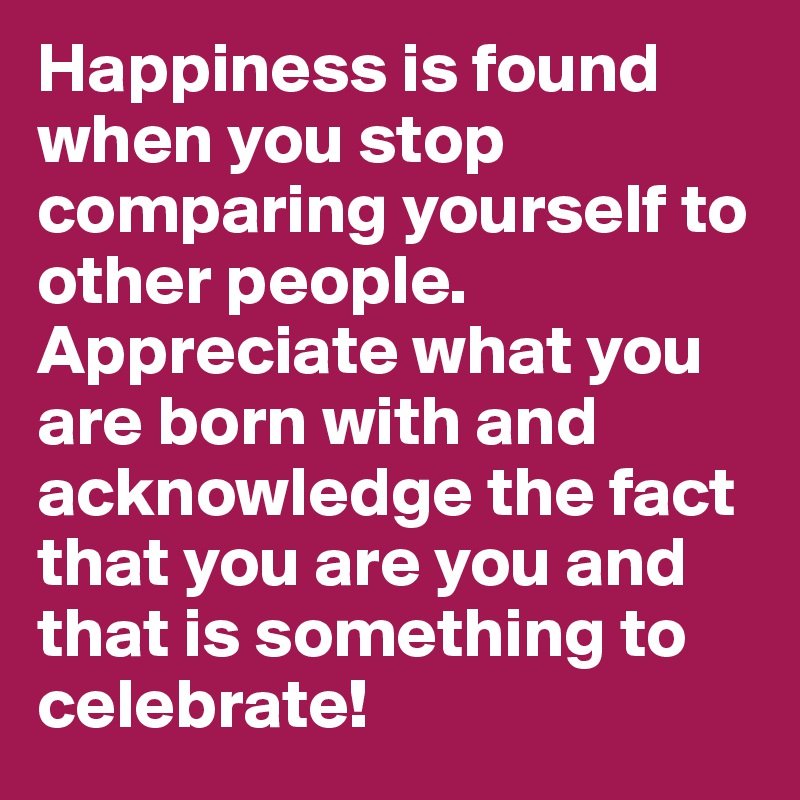Happiness is found when you stop comparing yourself to other people. Appreciate what you are born with and acknowledge the fact that you are you and that is something to celebrate!