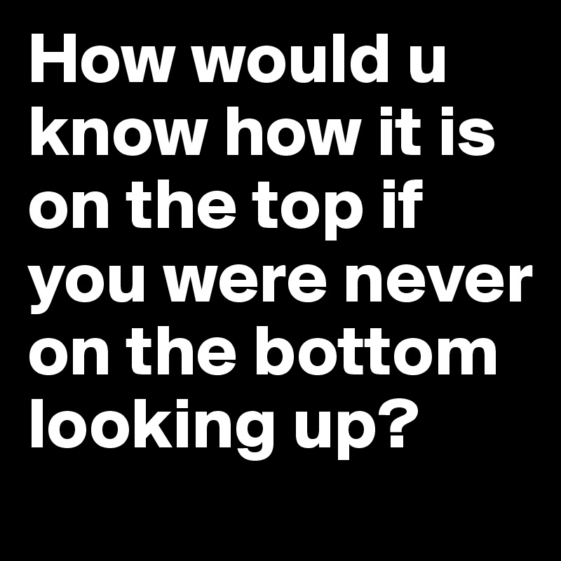 How would u know how it is on the top if you were never on the bottom looking up? 