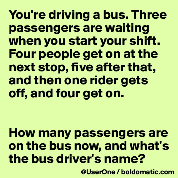You're driving a bus. Three passengers are waiting when you start your shift. Four people get on at the next stop, five after that, and then one rider gets off, and four get on.


How many passengers are on the bus now, and what's the bus driver's name?