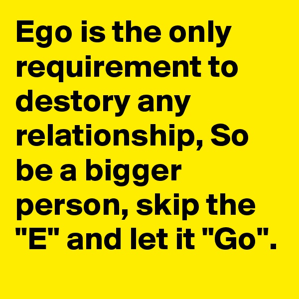 Ego is the only requirement to destory any relationship, So be a bigger person, skip the "E" and let it "Go".