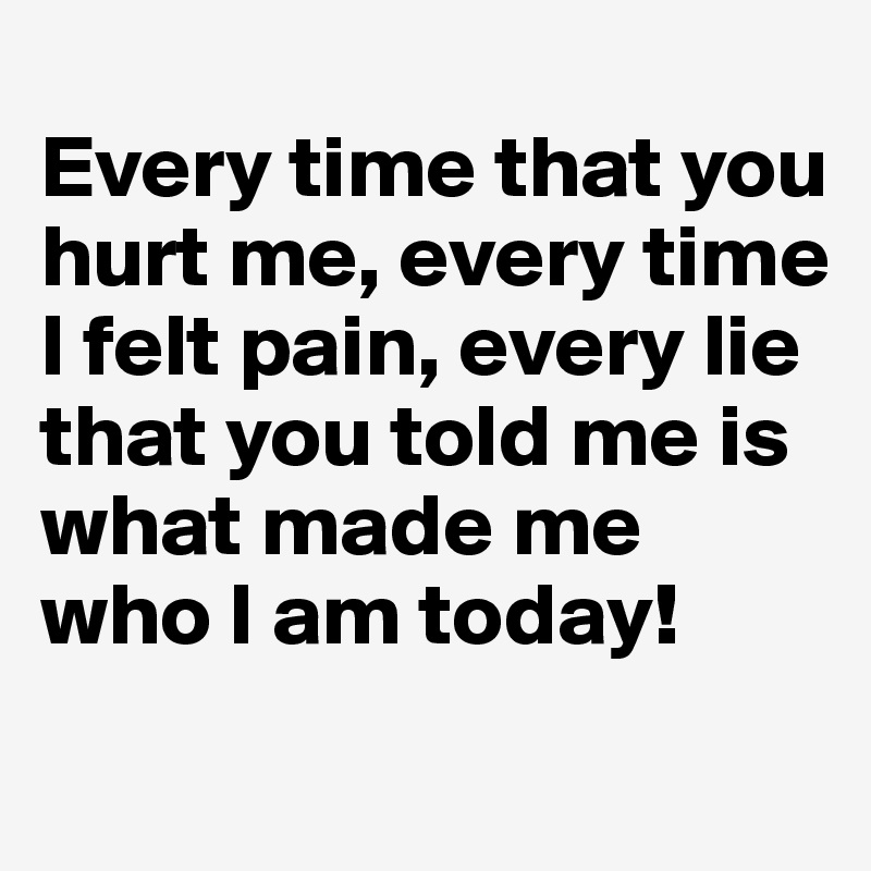 
Every time that you hurt me, every time I felt pain, every lie that you told me is what made me who I am today! 

