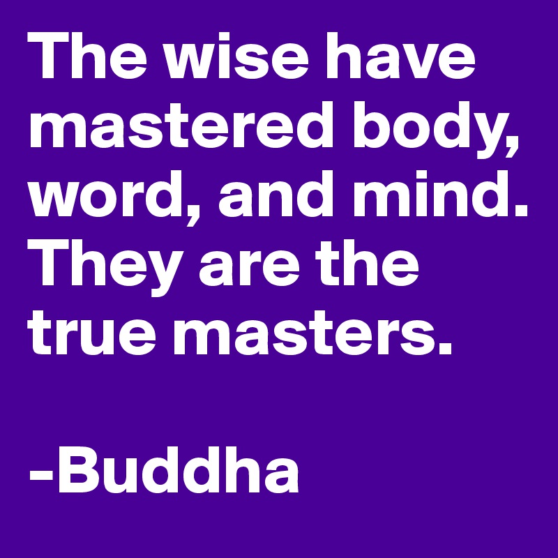 The wise have mastered body, word, and mind. They are the true masters. 

-Buddha