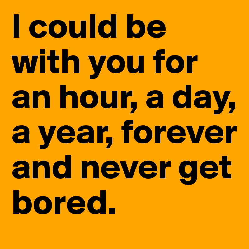 I could be with you for an hour, a day, a year, forever and never get bored.