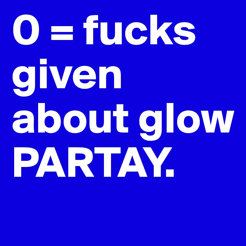 0 = fucks given about glow PARTAY.