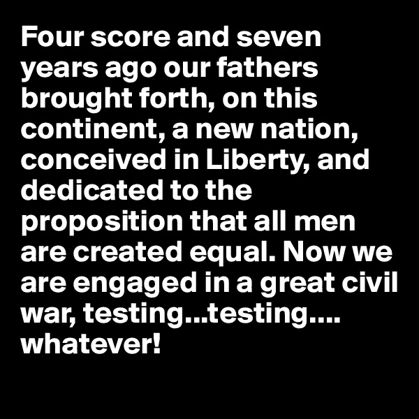 Four score and seven years ago our fathers brought forth, on this continent, a new nation, conceived in Liberty, and dedicated to the proposition that all men are created equal. Now we are engaged in a great civil war, testing...testing....
whatever! 
