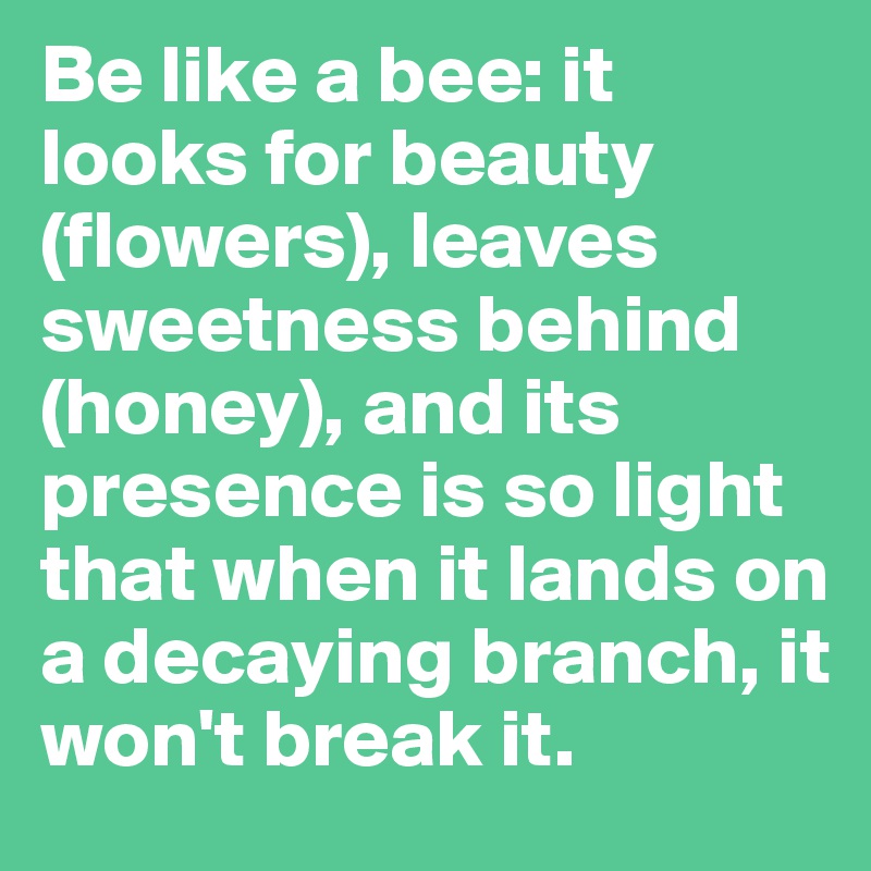 Be like a bee: it looks for beauty (flowers), leaves sweetness behind (honey), and its presence is so light that when it lands on a decaying branch, it won't break it.