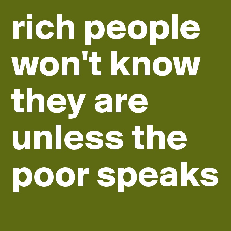 rich people won't know they are unless the poor speaks