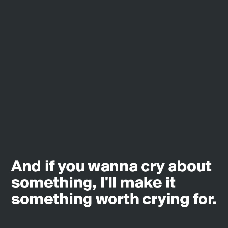 








And if you wanna cry about something, I'll make it something worth crying for. 
