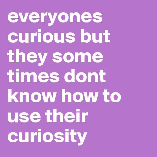 everyones curious but they some times dont know how to use their curiosity