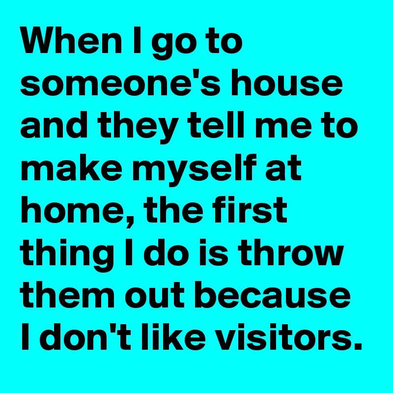 When I go to someone's house and they tell me to make myself at home, the first thing I do is throw them out because I don't like visitors.