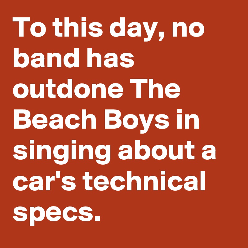 To this day, no band has outdone The Beach Boys in singing about a car's technical specs.