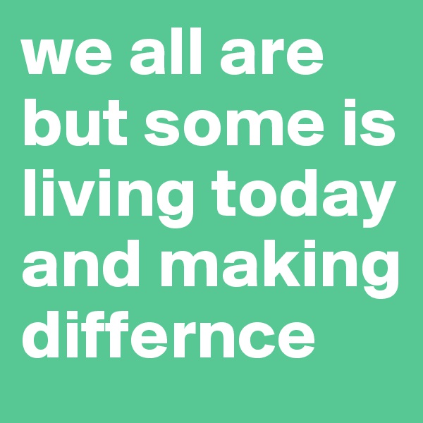 we all are but some is living today and making differnce