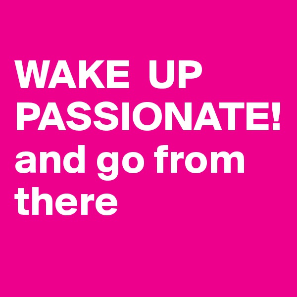 
WAKE  UP PASSIONATE!   and go from 
there
