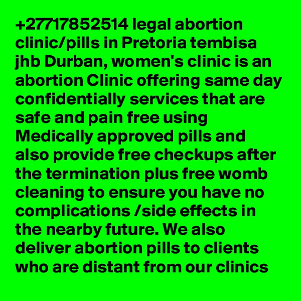 +27717852514 legal abortion clinic/pills in Pretoria tembisa jhb Durban, women's clinic is an abortion Clinic offering same day confidentially services that are safe and pain free using Medically approved pills and also provide free checkups after the termination plus free womb cleaning to ensure you have no complications /side effects in the nearby future. We also deliver abortion pills to clients who are distant from our clinics