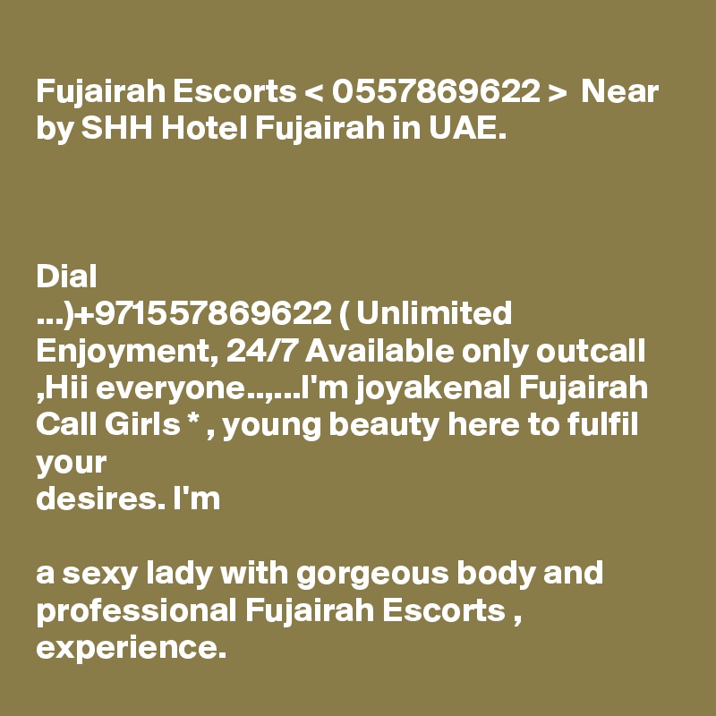 
Fujairah Escorts < 0557869622 >  Near by SHH Hotel Fujairah in UAE.



Dial  
...)+971557869622 ( Unlimited Enjoyment, 24/7 Available only outcall
,Hii everyone..,...I'm joyakenal Fujairah Call Girls * , young beauty here to fulfil your
desires. I'm 

a sexy lady with gorgeous body and professional Fujairah Escorts , experience.