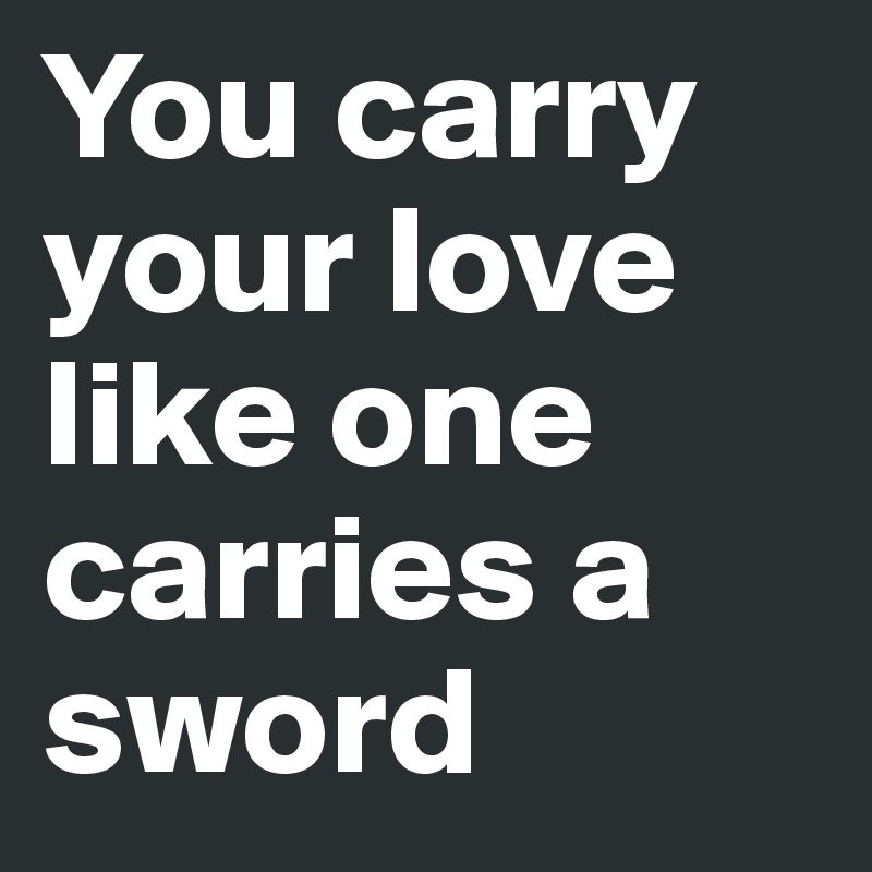 You carry your love like one carries a sword