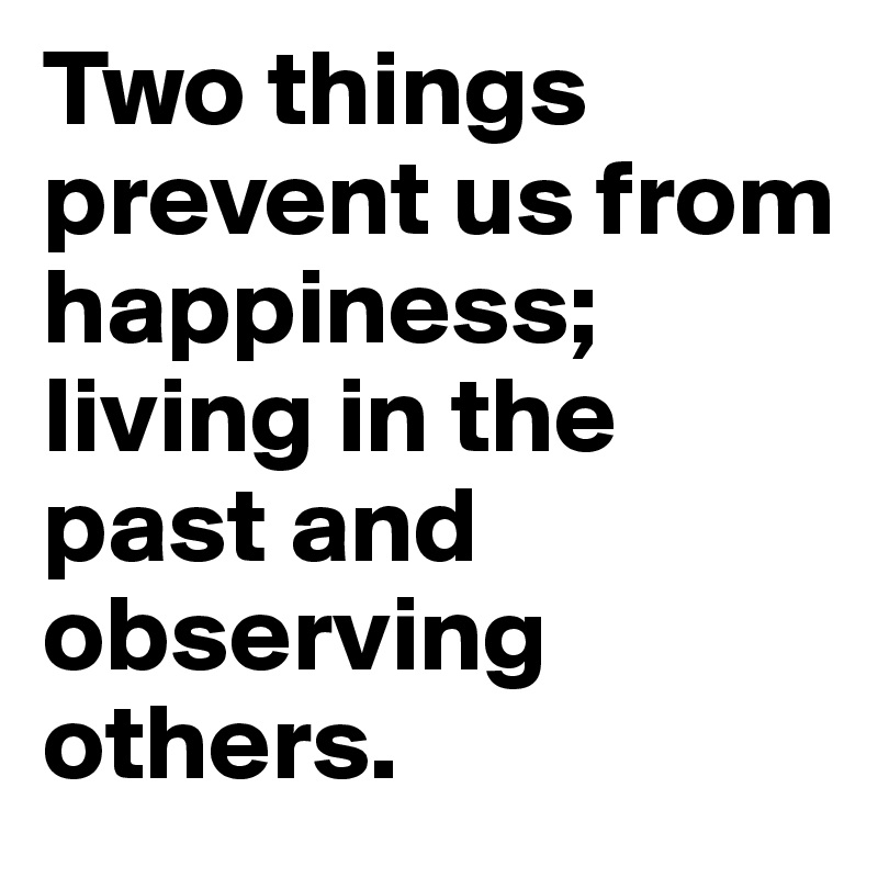 Two things prevent us from happiness; living in the past and observing others.