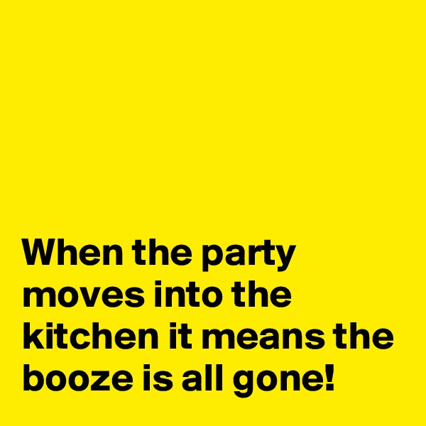 




When the party moves into the kitchen it means the booze is all gone!