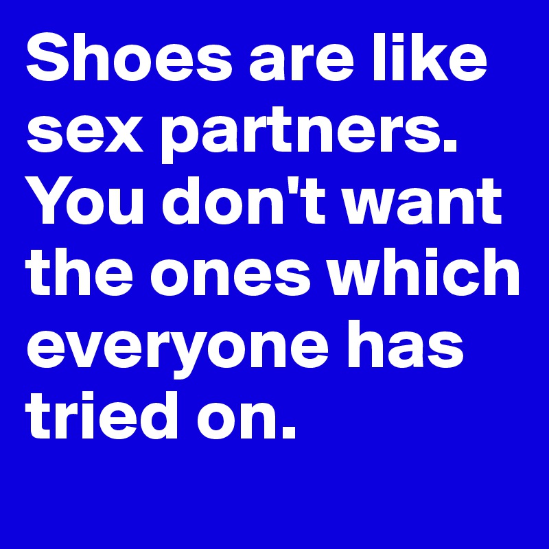 Shoes are like sex partners. You don't want the ones which everyone has tried on.