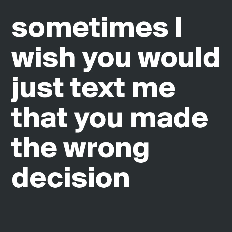 sometimes I wish you would just text me that you made the wrong decision