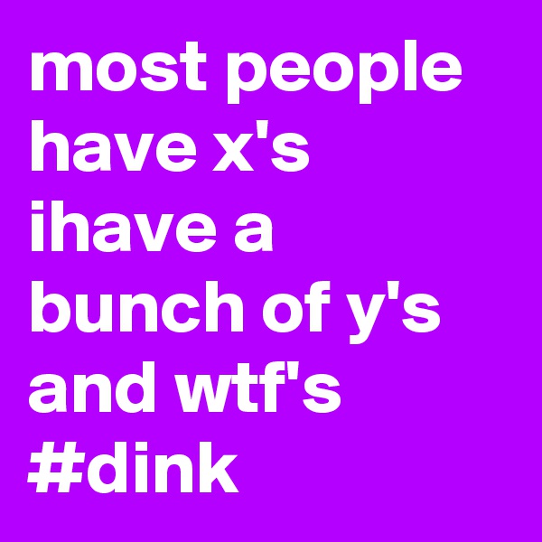 most people have x's 
ihave a bunch of y's and wtf's
#dink