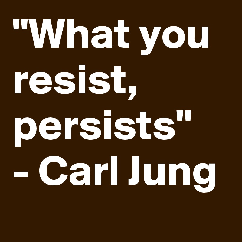 "What you resist, persists" - Carl Jung