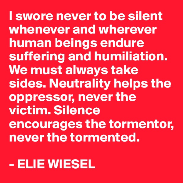 I swore never to be silent whenever and wherever human beings endure suffering and humiliation. We must always take sides. Neutrality helps the oppressor, never the victim. Silence encourages the tormentor, never the tormented.

- ELIE WIESEL