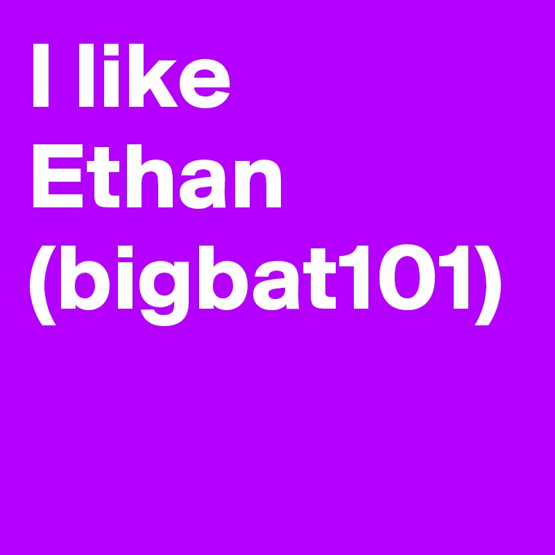 I like Ethan (bigbat101)