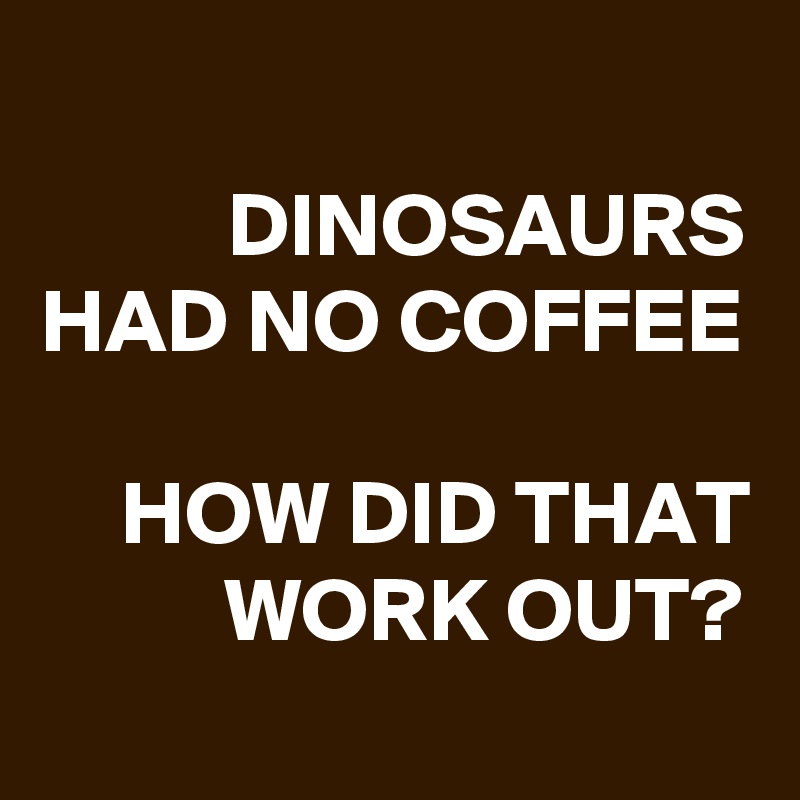 
DINOSAURS
HAD NO COFFEE

HOW DID THAT WORK OUT?
