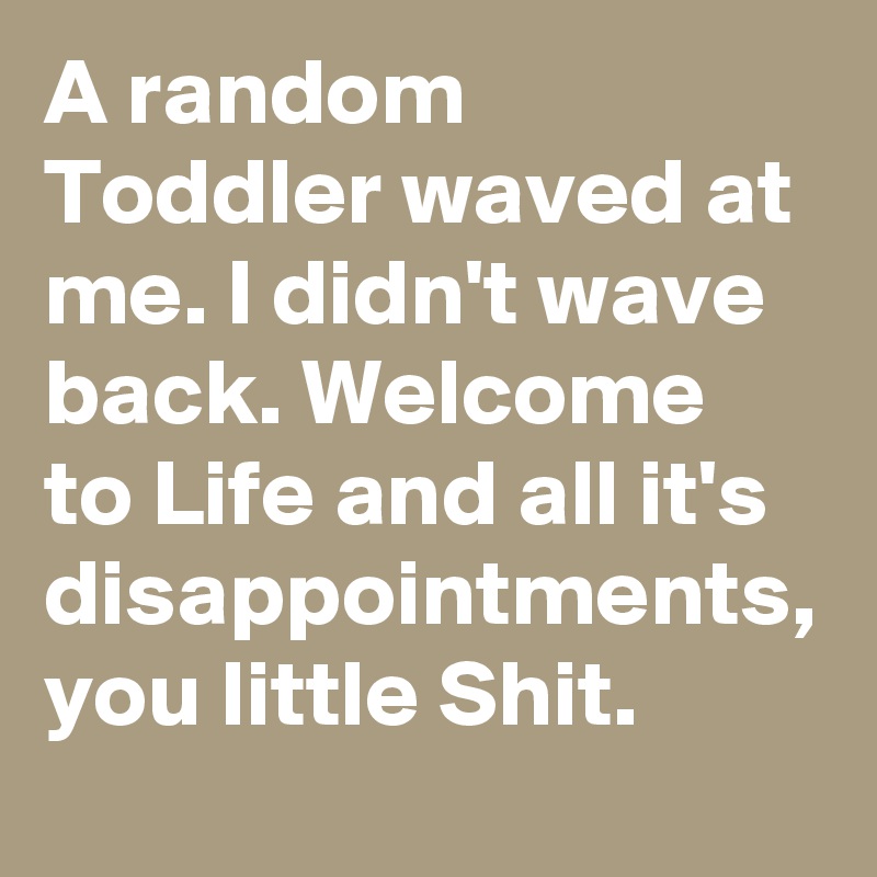 A random Toddler waved at me. I didn't wave back. Welcome to Life and all it's disappointments, you little Shit.