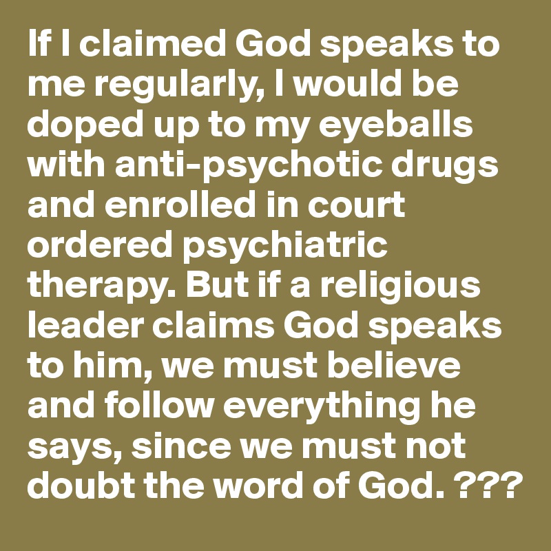 If I claimed God speaks to me regularly, I would be doped up to my eyeballs with anti-psychotic drugs and enrolled in court ordered psychiatric therapy. But if a religious leader claims God speaks to him, we must believe and follow everything he says, since we must not doubt the word of God. ???