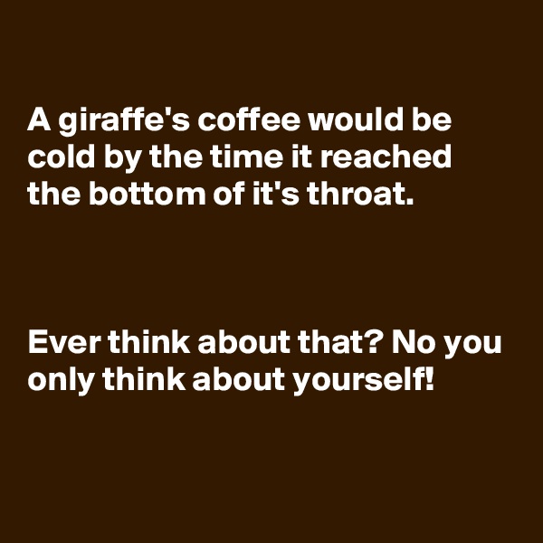 

A giraffe's coffee would be cold by the time it reached  the bottom of it's throat.



Ever think about that? No you only think about yourself!



