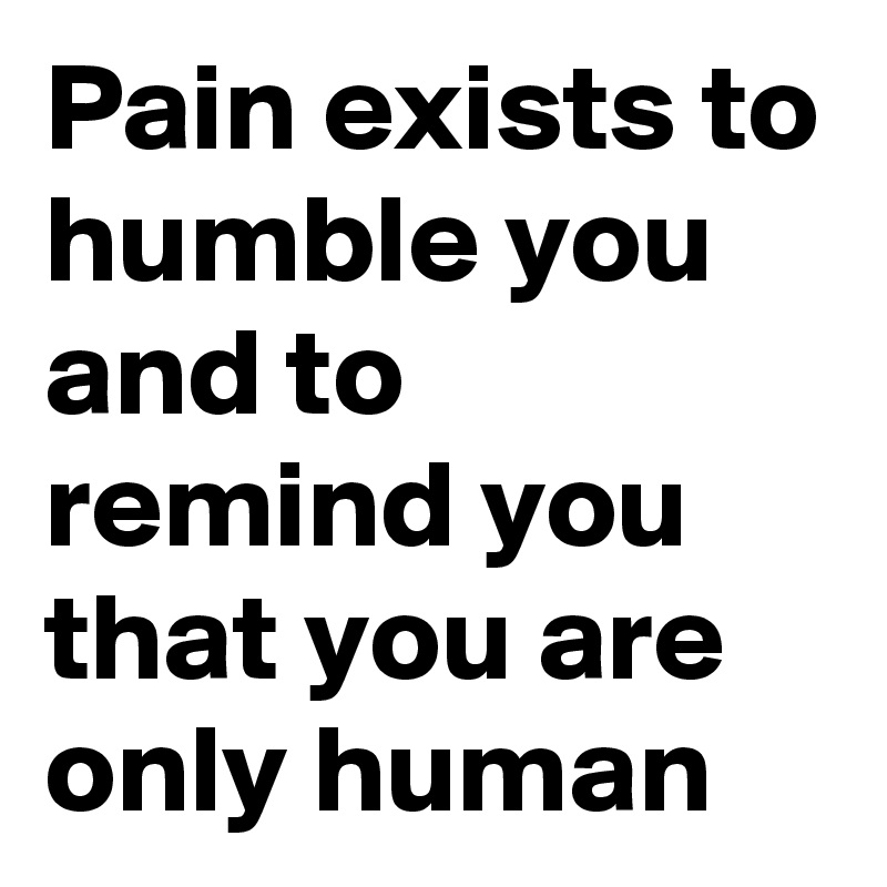 Pain exists to humble you and to remind you that you are only human