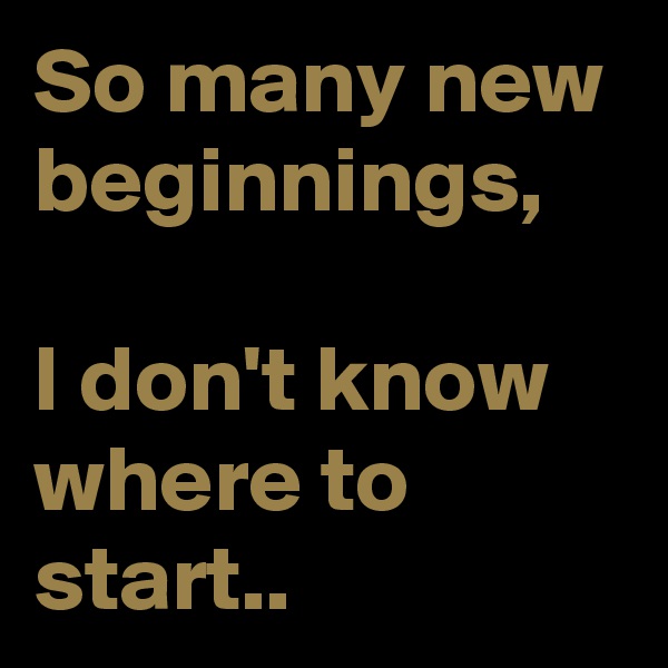 So many new beginnings,

I don't know where to start..