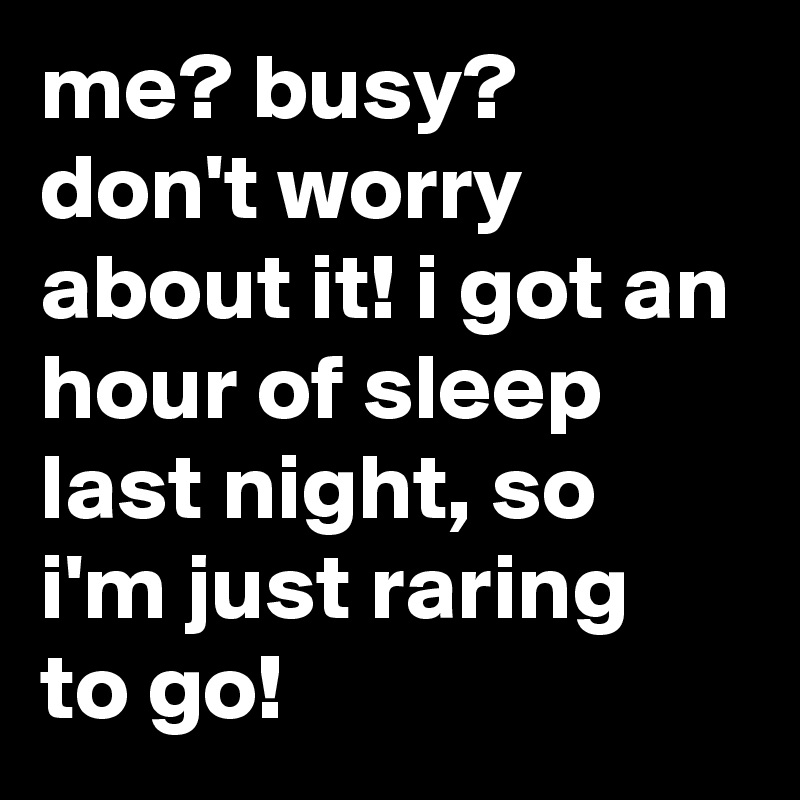 me? busy? don't worry about it! i got an hour of sleep last night, so i'm just raring to go!