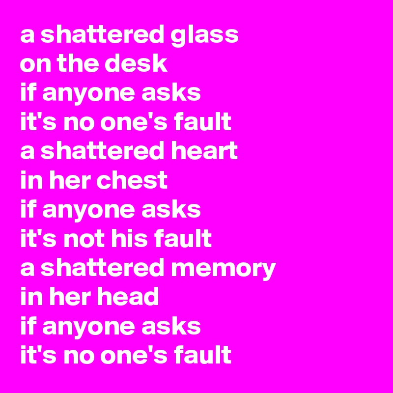 a shattered glass
on the desk
if anyone asks
it's no one's fault
a shattered heart
in her chest
if anyone asks
it's not his fault
a shattered memory
in her head
if anyone asks
it's no one's fault 
