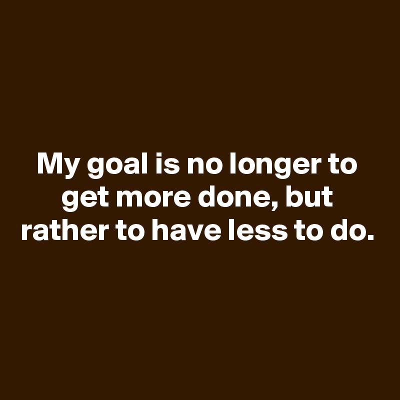 


My goal is no longer to get more done, but rather to have less to do.



