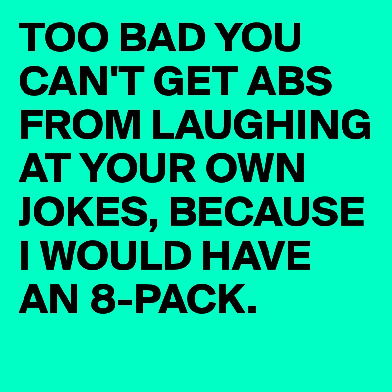 TOO BAD YOU CAN'T GET ABS FROM LAUGHING AT YOUR OWN JOKES, BECAUSE I WOULD HAVE AN 8-PACK.