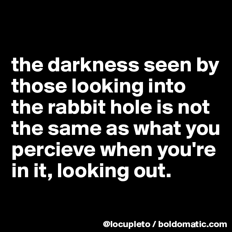 

the darkness seen by those looking into the rabbit hole is not the same as what you percieve when you're in it, looking out.
