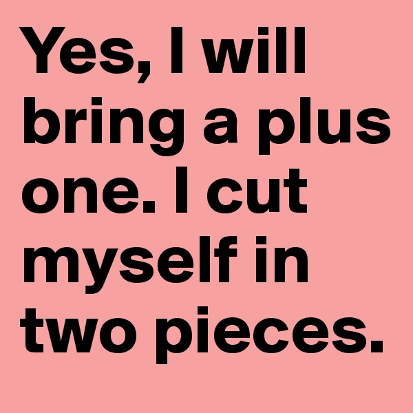 Yes, I will bring a plus one. I cut myself in two pieces.