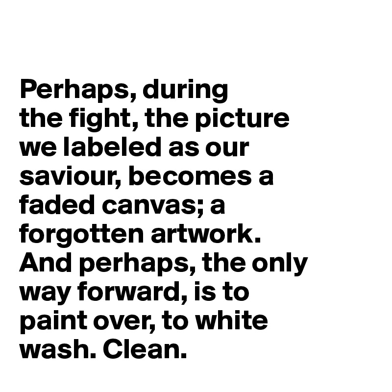 

Perhaps, during
the fight, the picture 
we labeled as our 
saviour, becomes a 
faded canvas; a 
forgotten artwork. 
And perhaps, the only 
way forward, is to 
paint over, to white 
wash. Clean.